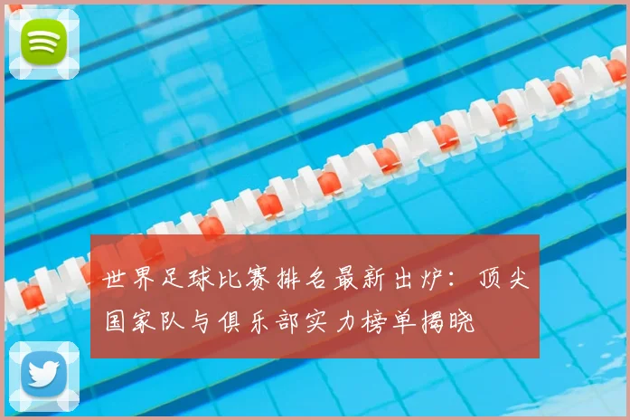 世界足球比赛排名最新出炉：顶尖国家队与俱乐部实力榜单揭晓