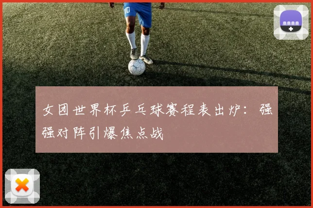 女团世界杯乒乓球赛程表出炉：强强对阵引爆焦点战
