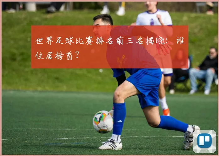 世界足球比赛排名前三名揭晓：谁位居榜首？