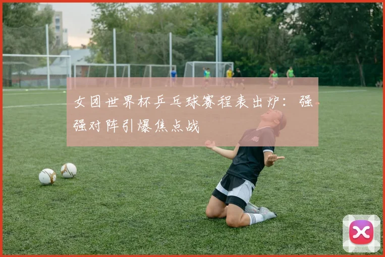 女团世界杯乒乓球赛程表出炉：强强对阵引爆焦点战