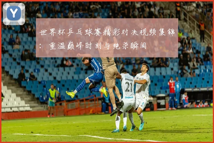 世界杯乒乓球赛精彩对决视频集锦:重温巅峰时刻与绝杀瞬间