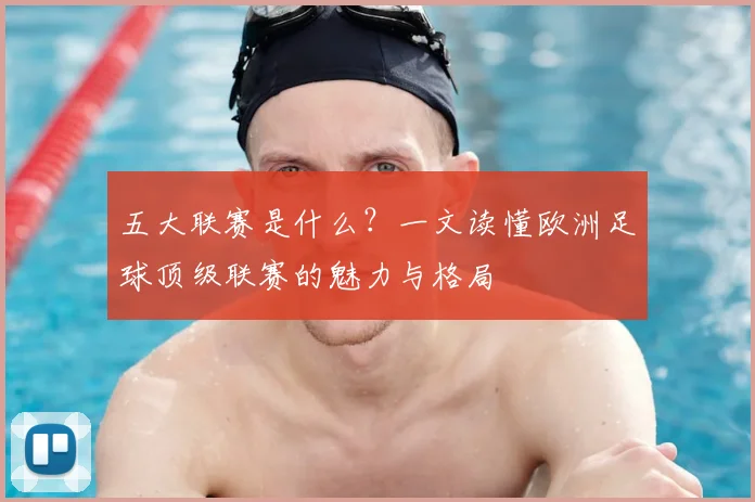 五大联赛是什么?一文读懂欧洲足球顶级联赛的魅力与格局
