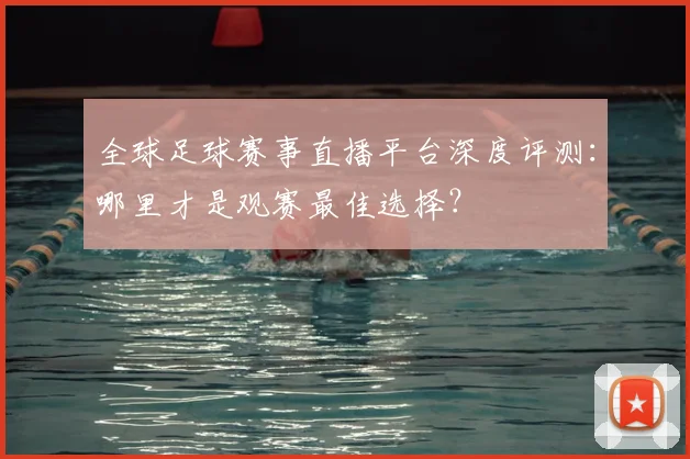 全球足球赛事直播平台深度评测：哪里才是观赛最佳选择？