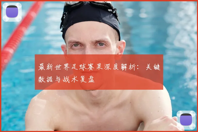 最新世界足球赛果深度解析：关键数据与战术复盘