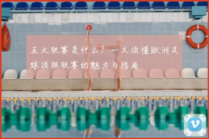 五大联赛是什么?一文读懂欧洲足球顶级联赛的魅力与格局