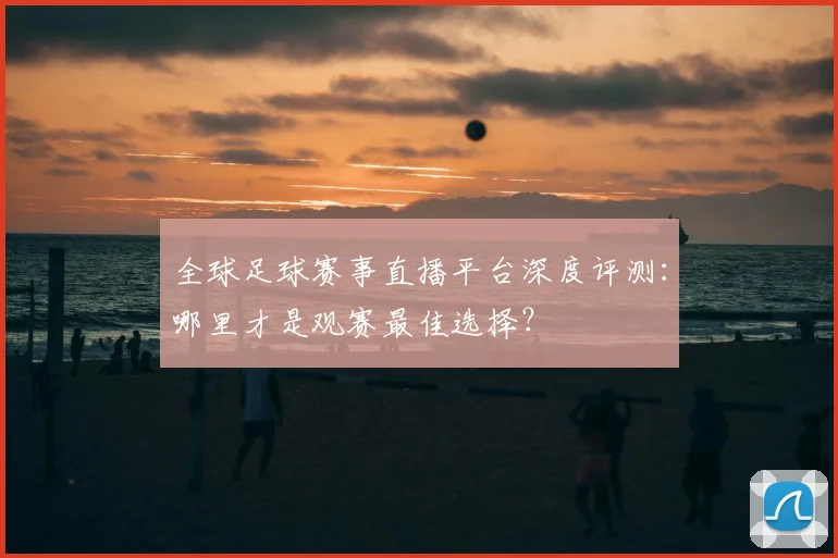 全球足球赛事直播平台深度评测：哪里才是观赛最佳选择？