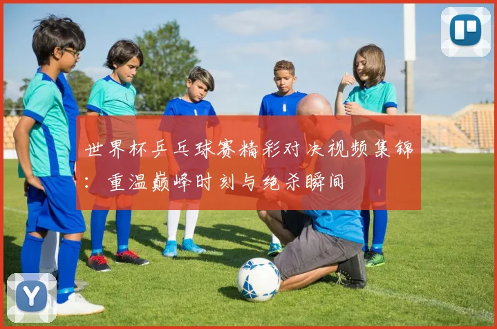 世界杯乒乓球赛精彩对决视频集锦：重温巅峰时刻与绝杀瞬间