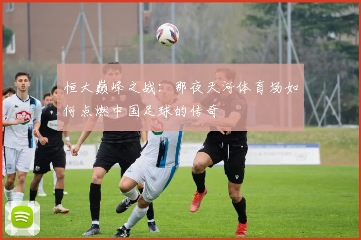 恒大巅峰之战:那夜天河体育场如何点燃中国足球的传奇