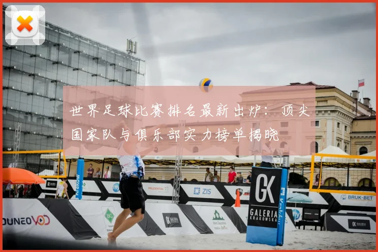 世界足球比赛排名最新出炉：顶尖国家队与俱乐部实力榜单揭晓