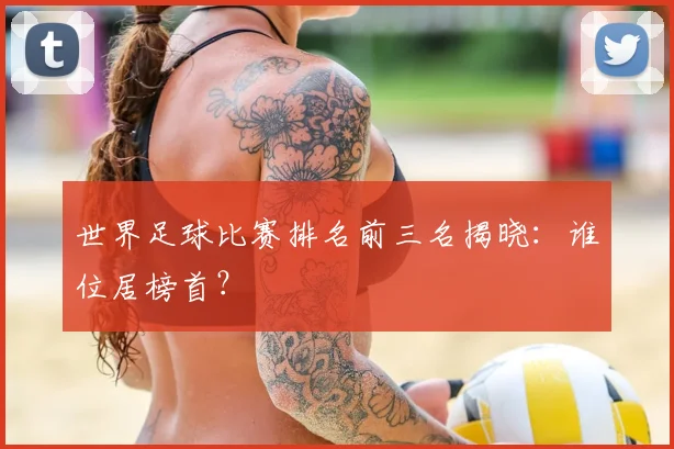 世界足球比赛排名前三名揭晓：谁位居榜首？