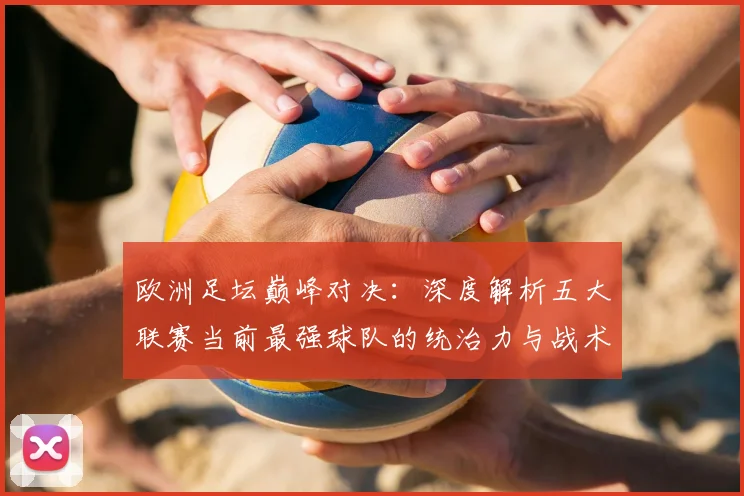 欧洲足坛巅峰对决：深度解析五大联赛当前最强球队的统治力与战术奥秘