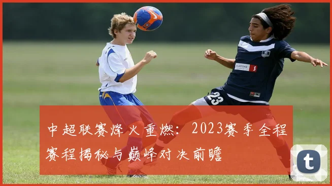 中超联赛烽火重燃:2023赛季全程赛程揭秘与巅峰对决前瞻