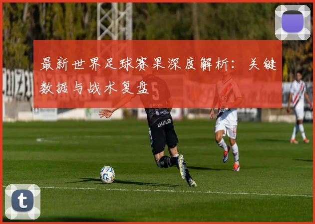 最新世界足球赛果深度解析：关键数据与战术复盘
