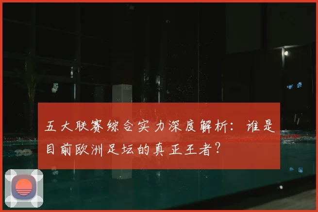 五大联赛综合实力深度解析:谁是目前欧洲足坛的真正王者?